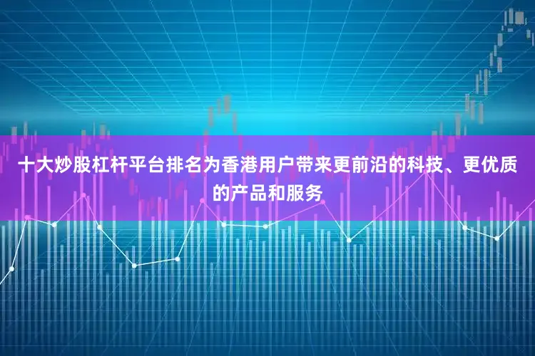 十大炒股杠杆平台排名为香港用户带来更前沿的科技、更优质的产品和服务