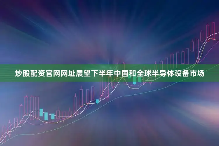 炒股配资官网网址展望下半年中国和全球半导体设备市场