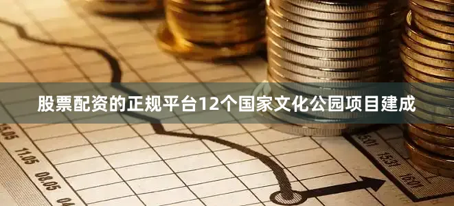 股票配资的正规平台12个国家文化公园项目建成