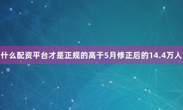 什么配资平台才是正规的高于5月修正后的14.4万人