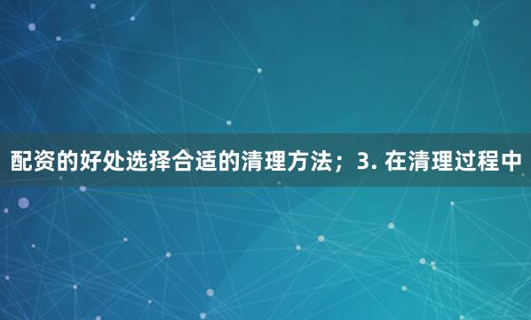 配资的好处选择合适的清理方法；3. 在清理过程中