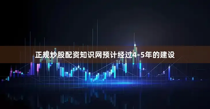 正规炒股配资知识网预计经过4-5年的建设