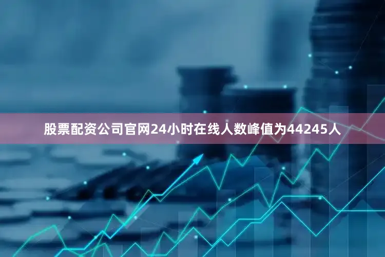 股票配资公司官网24小时在线人数峰值为44245人
