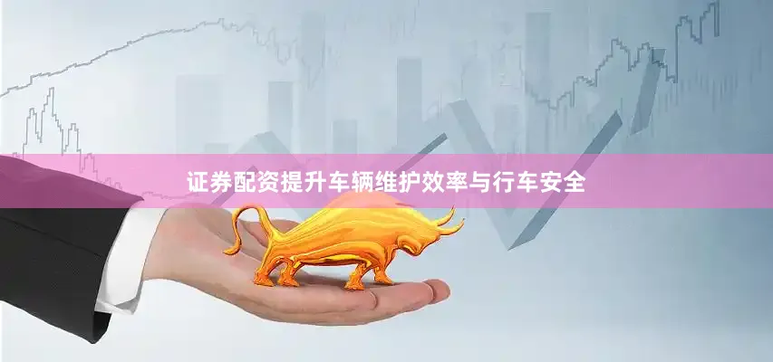 证券配资提升车辆维护效率与行车安全