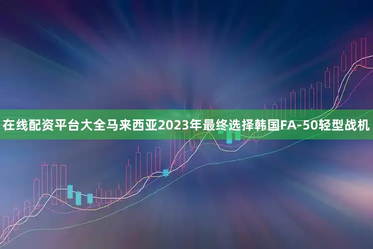 在线配资平台大全马来西亚2023年最终选择韩国FA-50轻型战机